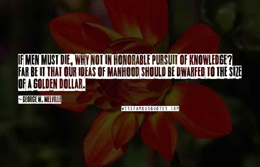 George W. Melville Quotes: If men must die, why not in honorable pursuit of knowledge? Far be it that our ideas of manhood should be dwarfed to the size of a golden dollar.