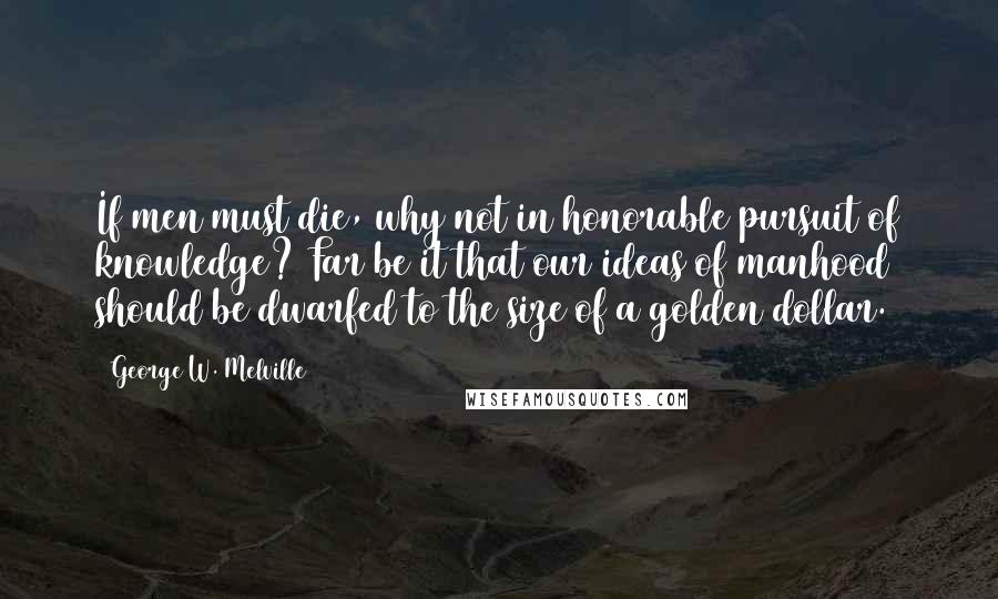 George W. Melville Quotes: If men must die, why not in honorable pursuit of knowledge? Far be it that our ideas of manhood should be dwarfed to the size of a golden dollar.