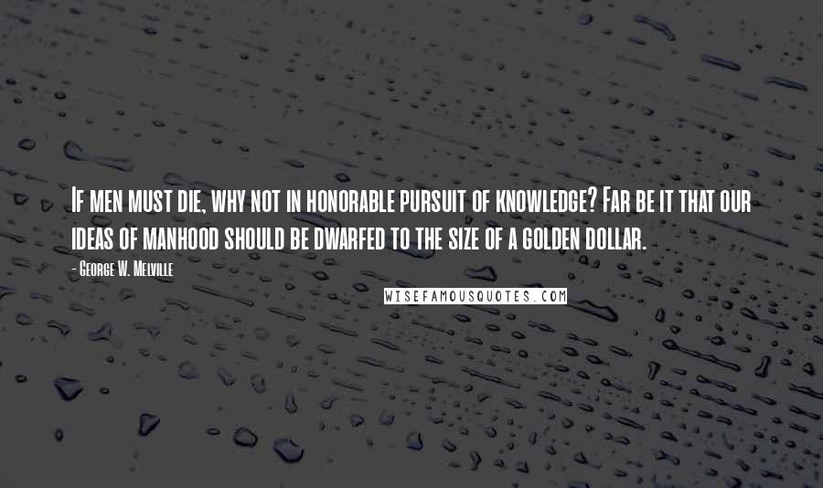 George W. Melville Quotes: If men must die, why not in honorable pursuit of knowledge? Far be it that our ideas of manhood should be dwarfed to the size of a golden dollar.