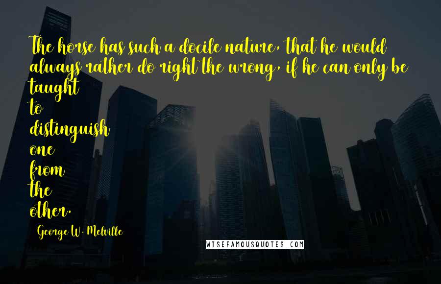 George W. Melville Quotes: The horse has such a docile nature, that he would always rather do right the wrong, if he can only be taught to distinguish one from the other.