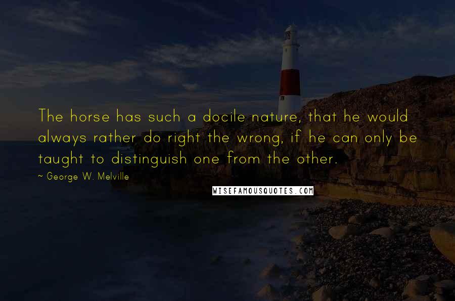 George W. Melville Quotes: The horse has such a docile nature, that he would always rather do right the wrong, if he can only be taught to distinguish one from the other.
