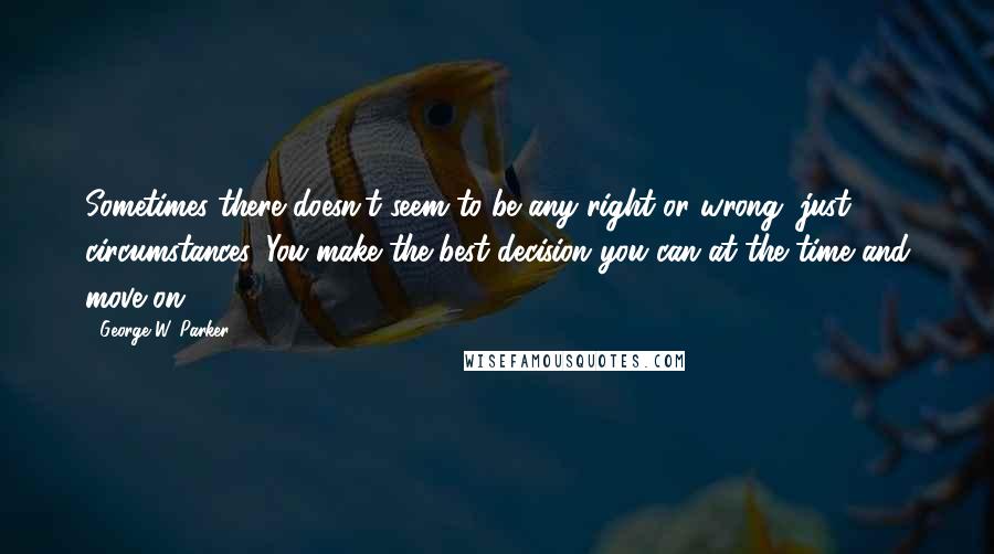 George W. Parker Quotes: Sometimes there doesn't seem to be any right or wrong, just circumstances. You make the best decision you can at the time and move on.