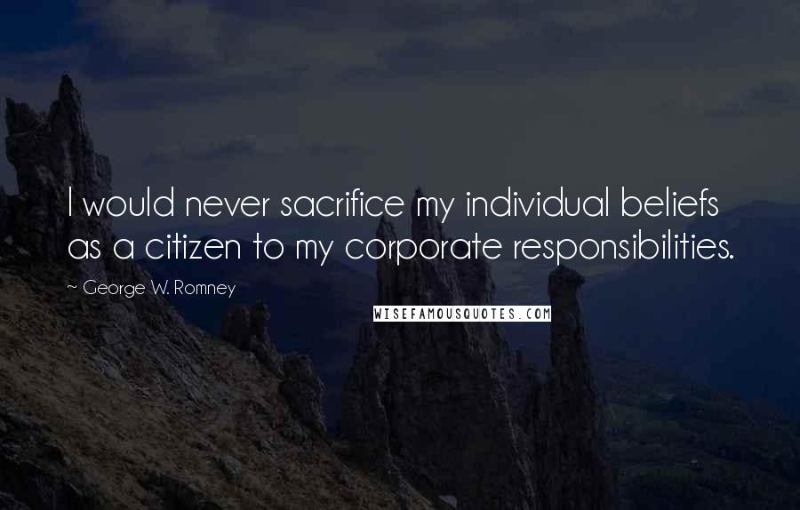 George W. Romney Quotes: I would never sacrifice my individual beliefs as a citizen to my corporate responsibilities.