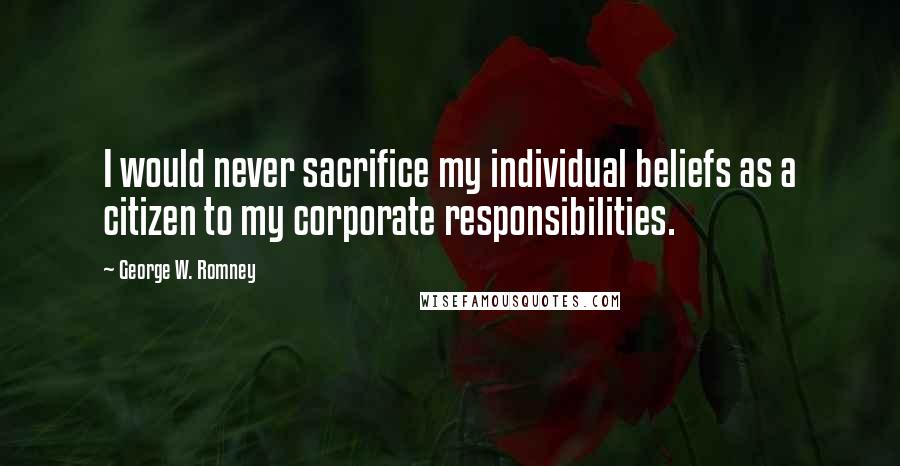 George W. Romney Quotes: I would never sacrifice my individual beliefs as a citizen to my corporate responsibilities.