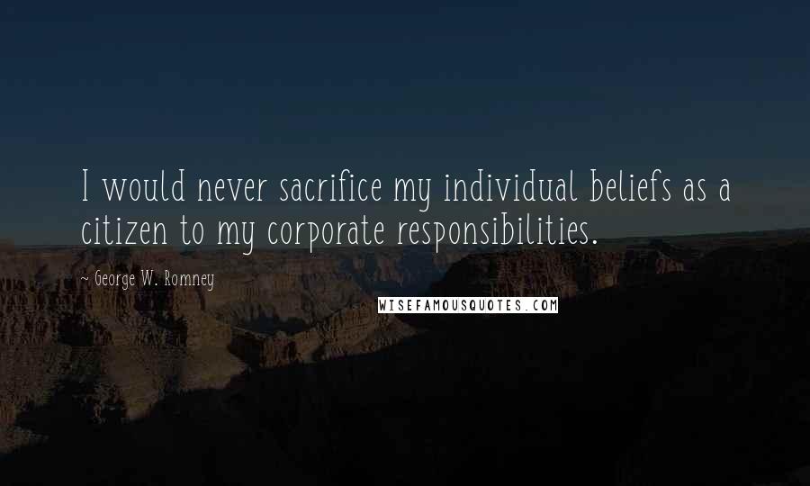 George W. Romney Quotes: I would never sacrifice my individual beliefs as a citizen to my corporate responsibilities.