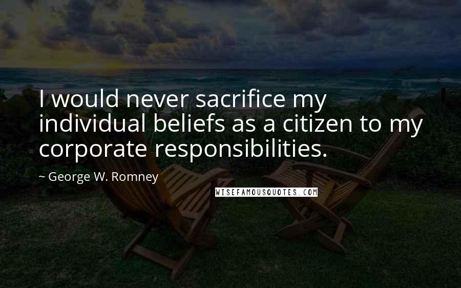 George W. Romney Quotes: I would never sacrifice my individual beliefs as a citizen to my corporate responsibilities.