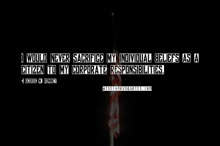 George W. Romney Quotes: I would never sacrifice my individual beliefs as a citizen to my corporate responsibilities.