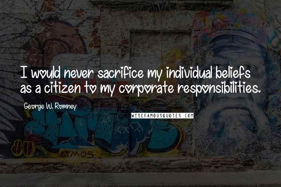 George W. Romney Quotes: I would never sacrifice my individual beliefs as a citizen to my corporate responsibilities.