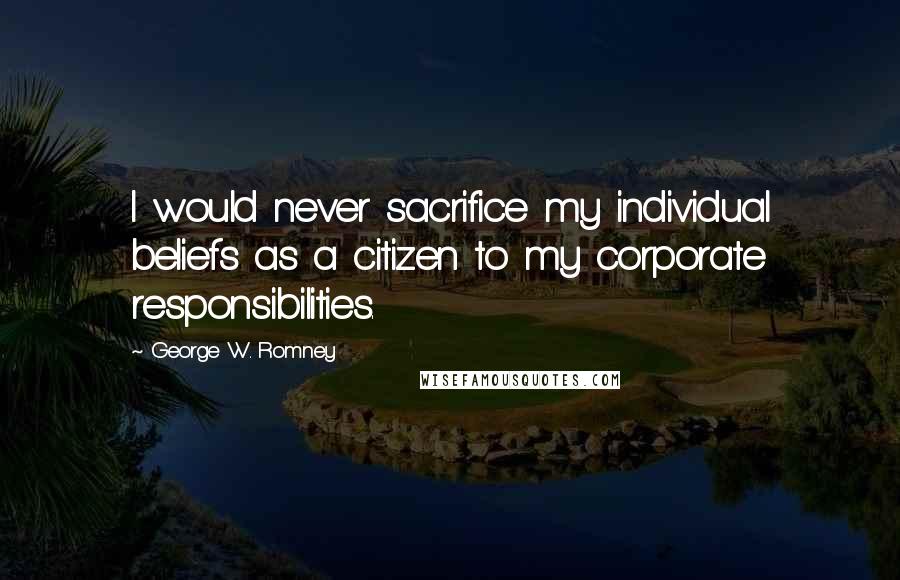 George W. Romney Quotes: I would never sacrifice my individual beliefs as a citizen to my corporate responsibilities.