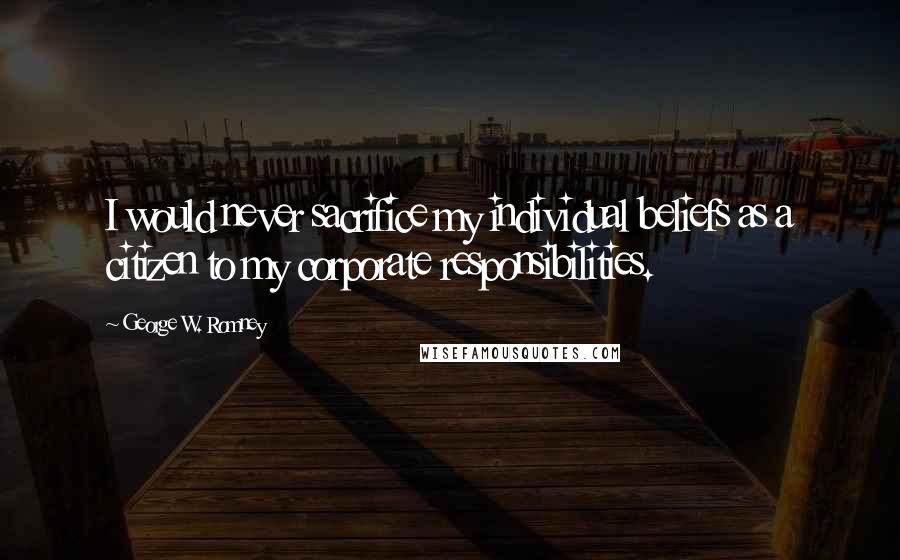 George W. Romney Quotes: I would never sacrifice my individual beliefs as a citizen to my corporate responsibilities.