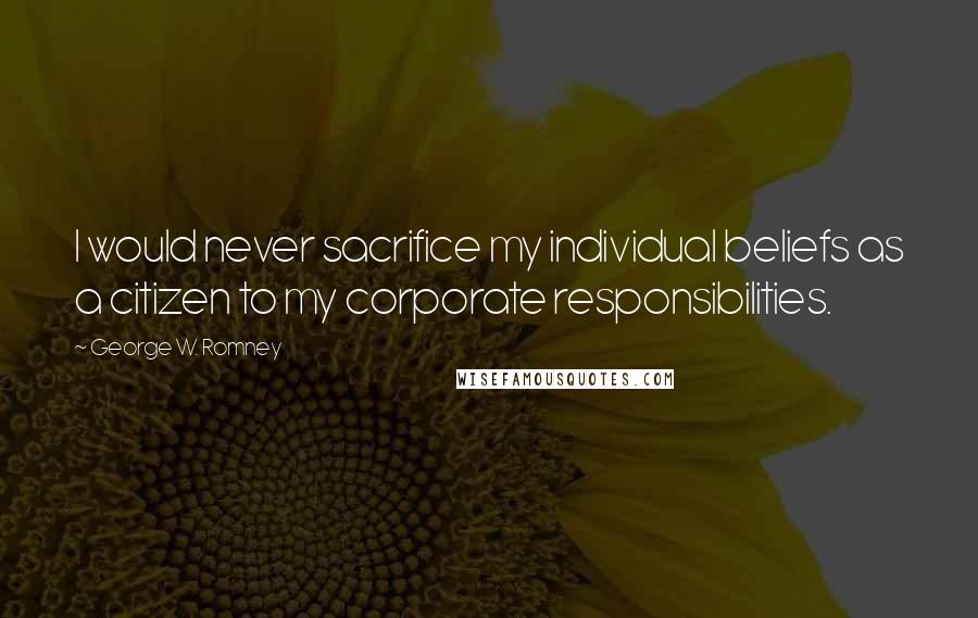 George W. Romney Quotes: I would never sacrifice my individual beliefs as a citizen to my corporate responsibilities.