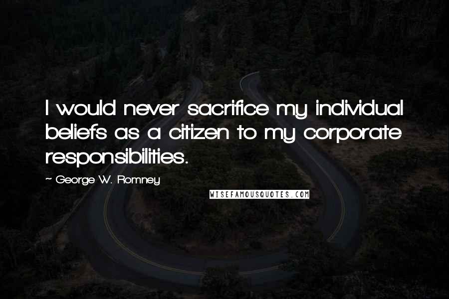 George W. Romney Quotes: I would never sacrifice my individual beliefs as a citizen to my corporate responsibilities.