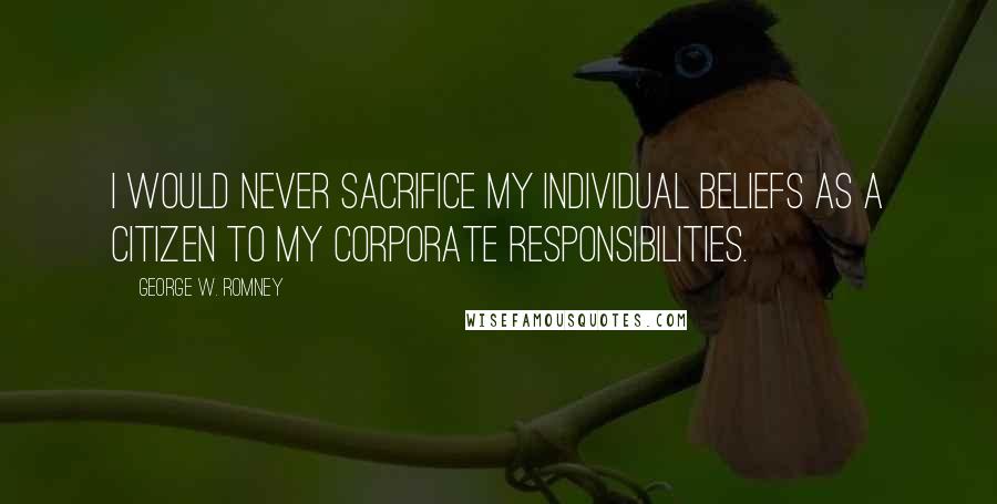 George W. Romney Quotes: I would never sacrifice my individual beliefs as a citizen to my corporate responsibilities.