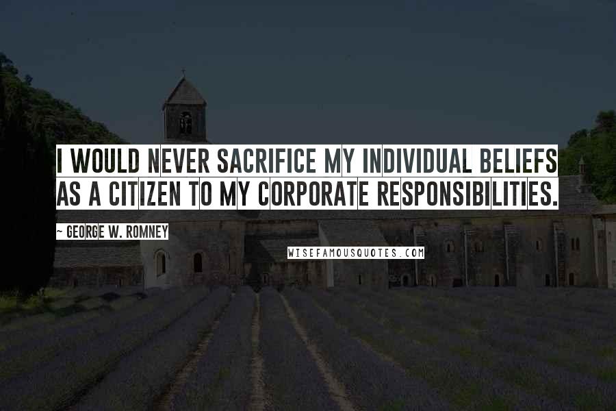 George W. Romney Quotes: I would never sacrifice my individual beliefs as a citizen to my corporate responsibilities.