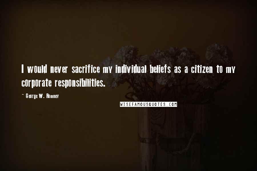 George W. Romney Quotes: I would never sacrifice my individual beliefs as a citizen to my corporate responsibilities.