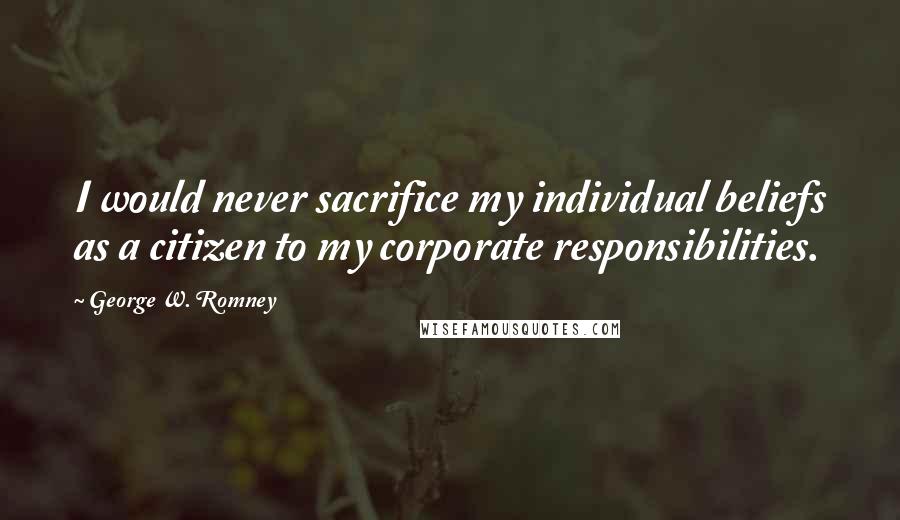 George W. Romney Quotes: I would never sacrifice my individual beliefs as a citizen to my corporate responsibilities.