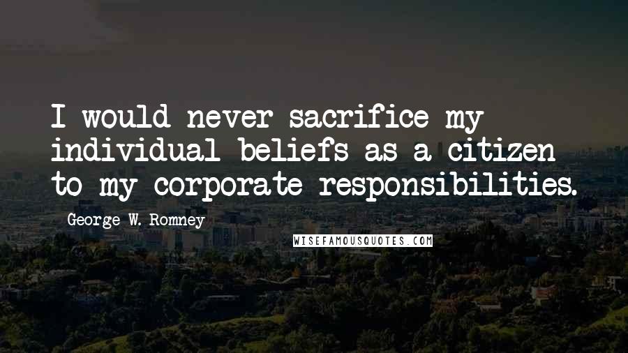 George W. Romney Quotes: I would never sacrifice my individual beliefs as a citizen to my corporate responsibilities.