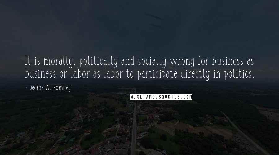 George W. Romney Quotes: It is morally, politically and socially wrong for business as business or labor as labor to participate directly in politics.