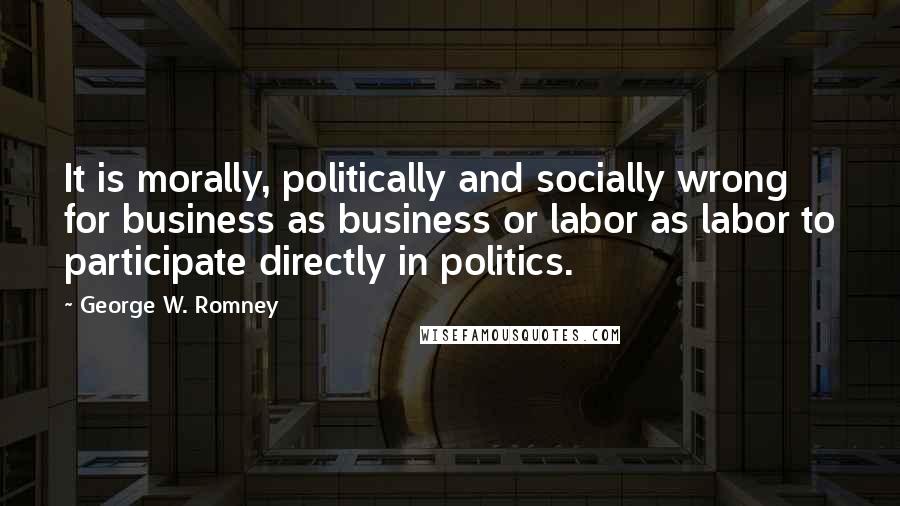 George W. Romney Quotes: It is morally, politically and socially wrong for business as business or labor as labor to participate directly in politics.