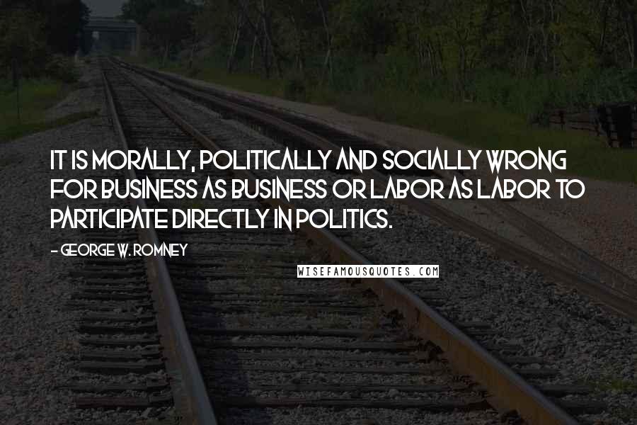 George W. Romney Quotes: It is morally, politically and socially wrong for business as business or labor as labor to participate directly in politics.