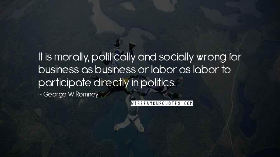 George W. Romney Quotes: It is morally, politically and socially wrong for business as business or labor as labor to participate directly in politics.