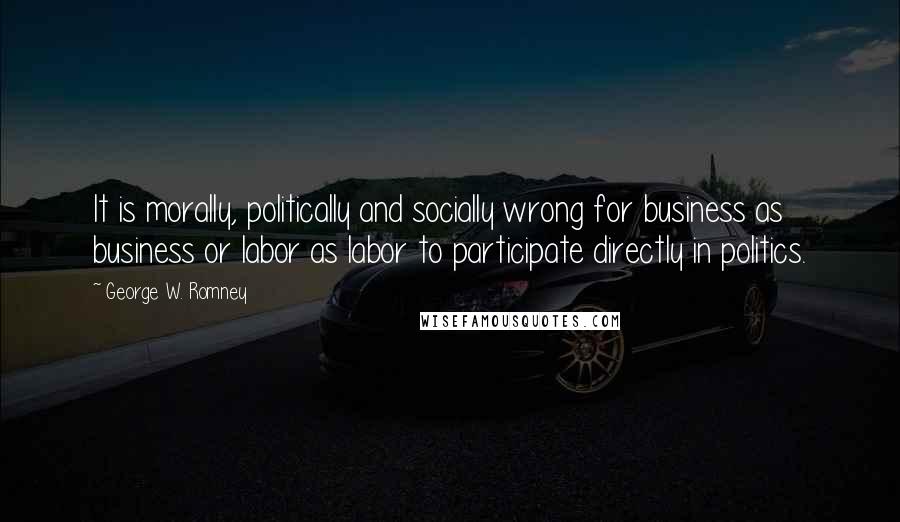 George W. Romney Quotes: It is morally, politically and socially wrong for business as business or labor as labor to participate directly in politics.