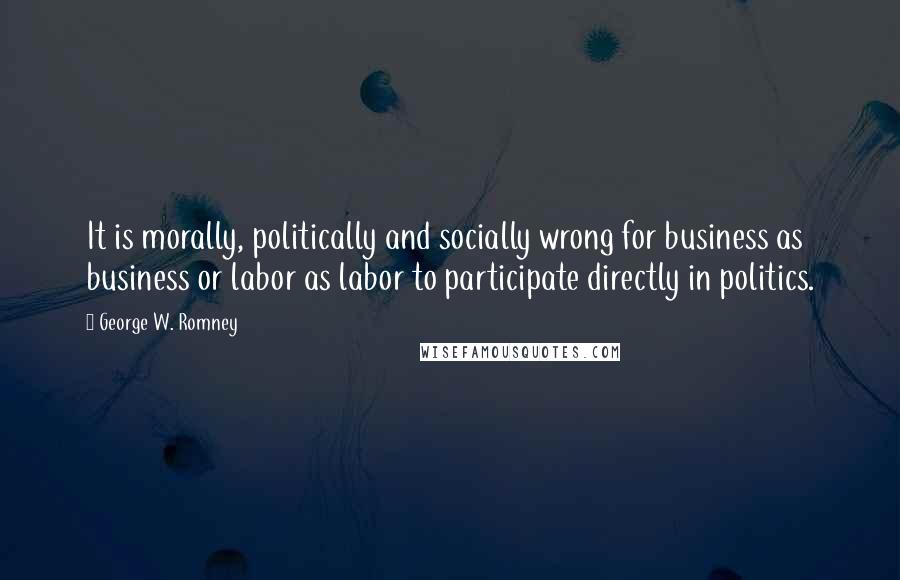 George W. Romney Quotes: It is morally, politically and socially wrong for business as business or labor as labor to participate directly in politics.