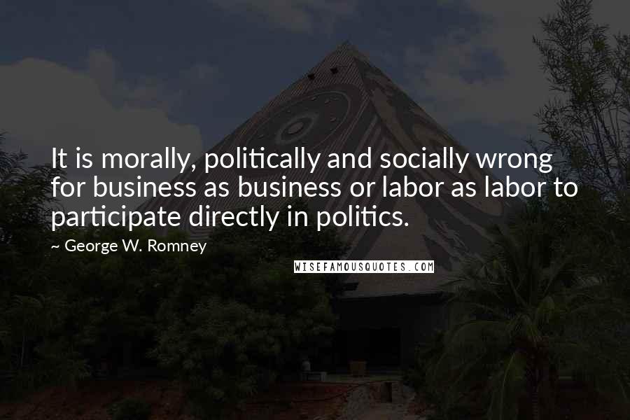 George W. Romney Quotes: It is morally, politically and socially wrong for business as business or labor as labor to participate directly in politics.