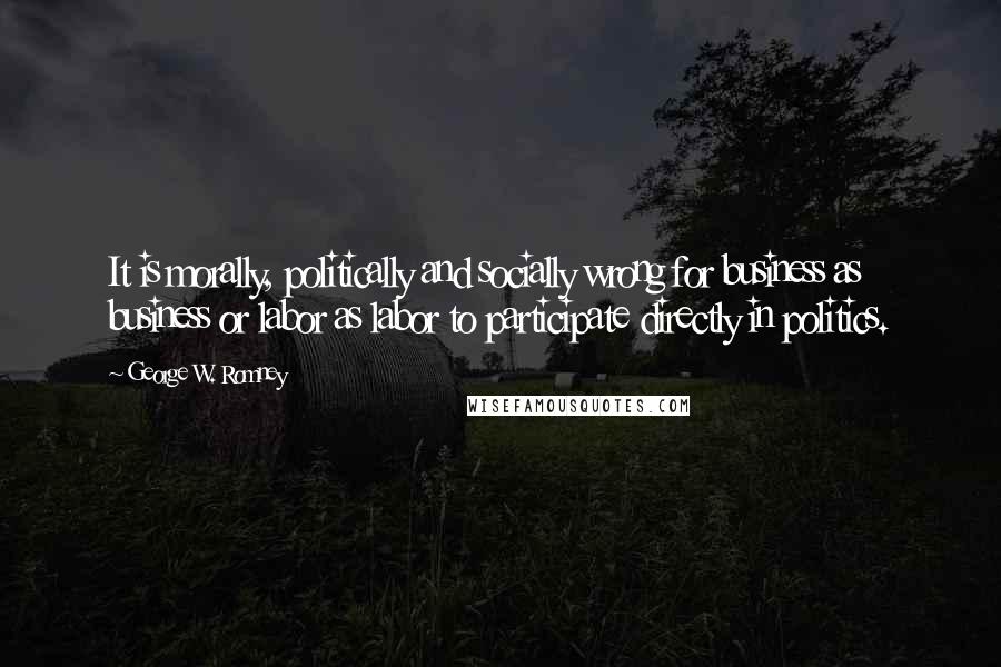 George W. Romney Quotes: It is morally, politically and socially wrong for business as business or labor as labor to participate directly in politics.