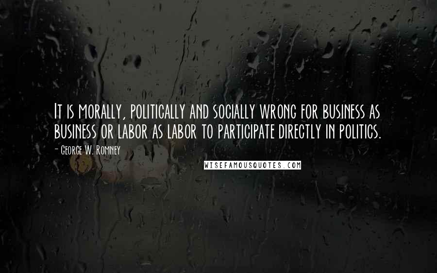 George W. Romney Quotes: It is morally, politically and socially wrong for business as business or labor as labor to participate directly in politics.