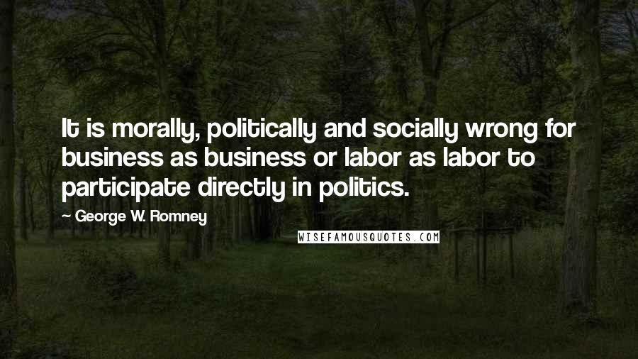George W. Romney Quotes: It is morally, politically and socially wrong for business as business or labor as labor to participate directly in politics.