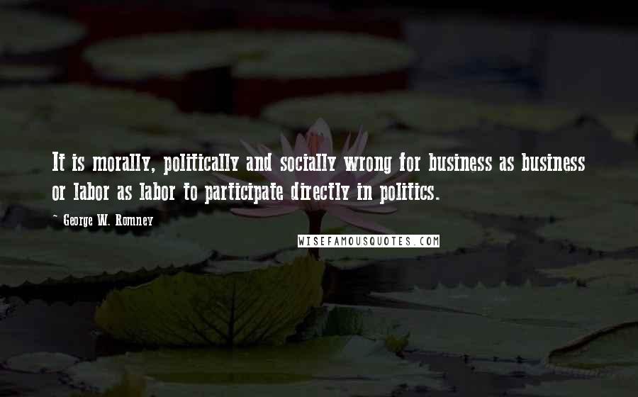 George W. Romney Quotes: It is morally, politically and socially wrong for business as business or labor as labor to participate directly in politics.