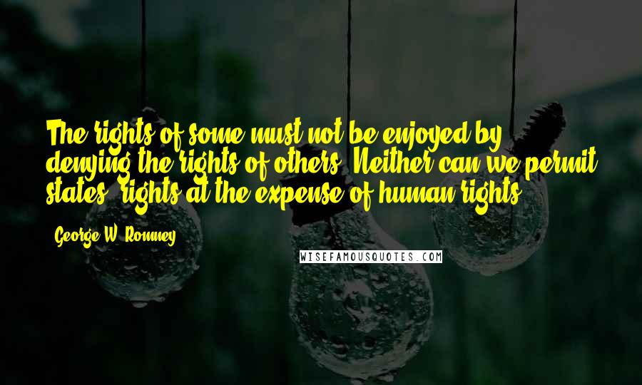 George W. Romney Quotes: The rights of some must not be enjoyed by denying the rights of others. Neither can we permit states' rights at the expense of human rights.