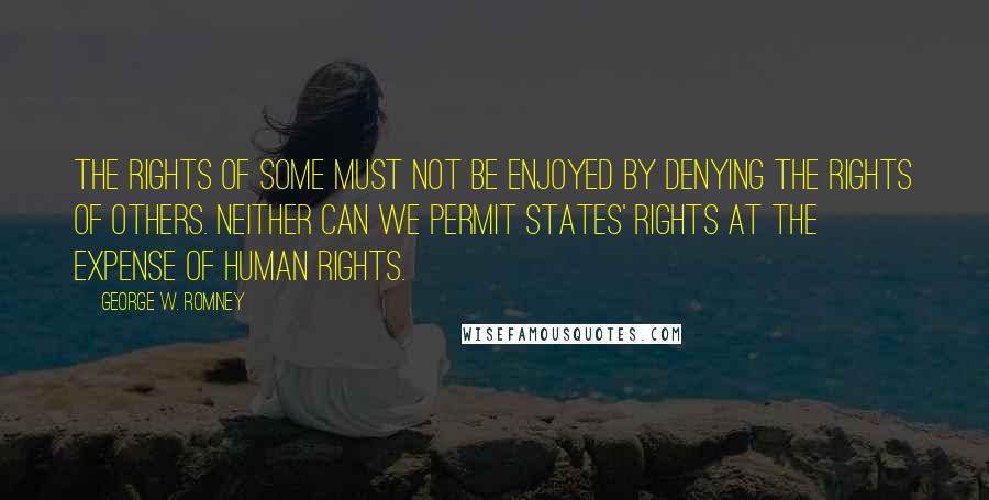 George W. Romney Quotes: The rights of some must not be enjoyed by denying the rights of others. Neither can we permit states' rights at the expense of human rights.