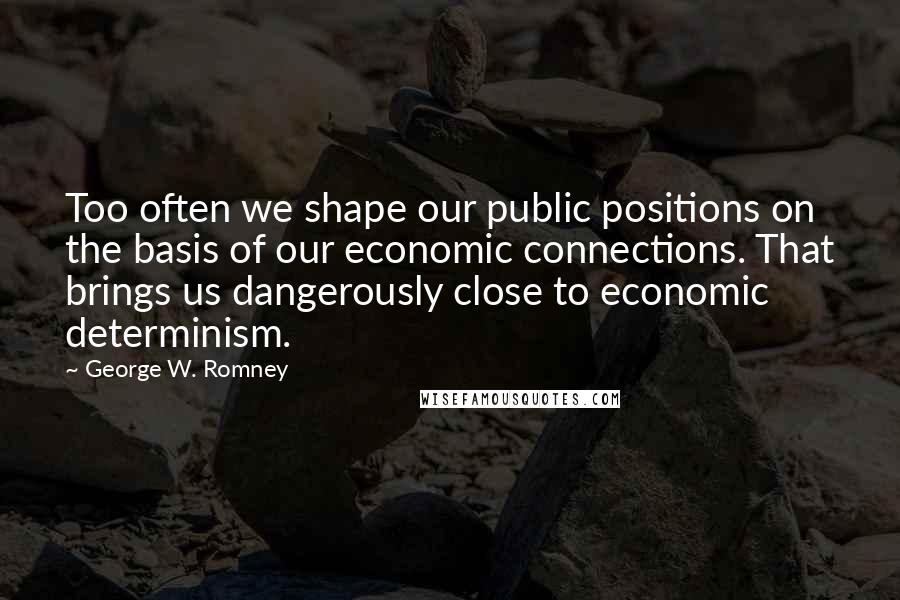 George W. Romney Quotes: Too often we shape our public positions on the basis of our economic connections. That brings us dangerously close to economic determinism.