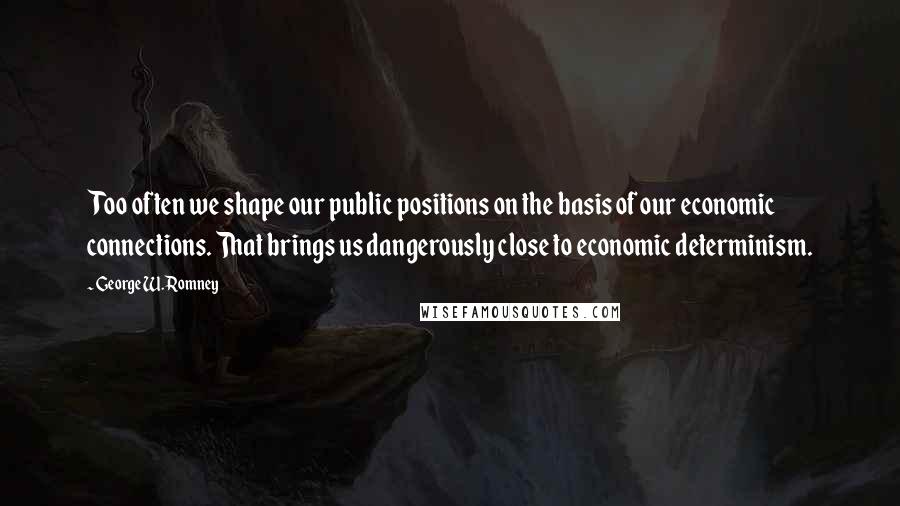 George W. Romney Quotes: Too often we shape our public positions on the basis of our economic connections. That brings us dangerously close to economic determinism.