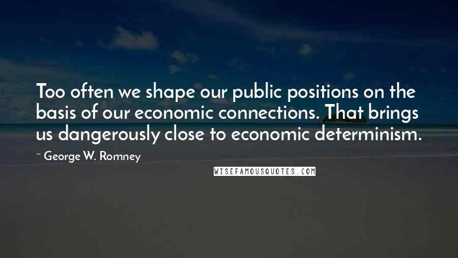 George W. Romney Quotes: Too often we shape our public positions on the basis of our economic connections. That brings us dangerously close to economic determinism.