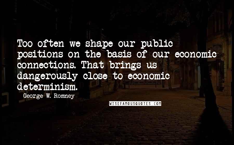 George W. Romney Quotes: Too often we shape our public positions on the basis of our economic connections. That brings us dangerously close to economic determinism.