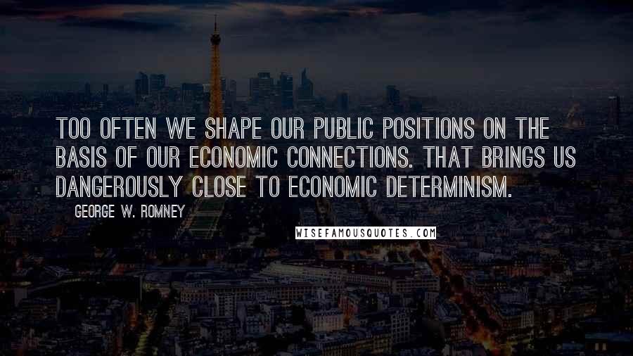 George W. Romney Quotes: Too often we shape our public positions on the basis of our economic connections. That brings us dangerously close to economic determinism.