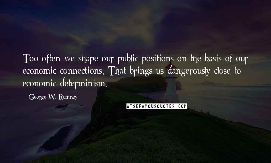 George W. Romney Quotes: Too often we shape our public positions on the basis of our economic connections. That brings us dangerously close to economic determinism.