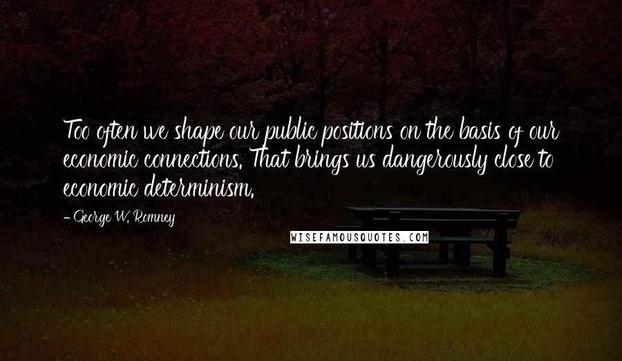 George W. Romney Quotes: Too often we shape our public positions on the basis of our economic connections. That brings us dangerously close to economic determinism.