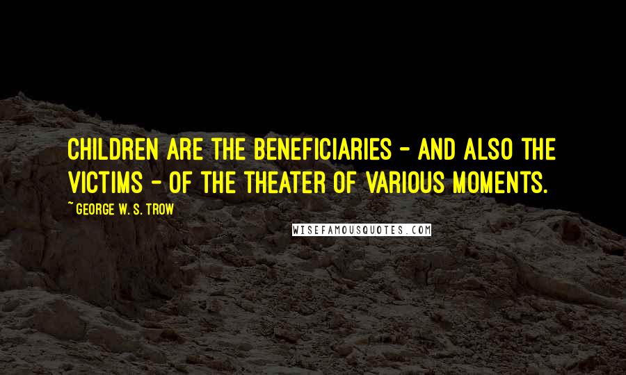 George W. S. Trow Quotes: Children are the beneficiaries - and also the victims - of the theater of various moments.