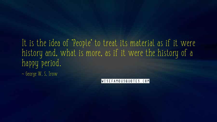 George W. S. Trow Quotes: It is the idea of 'People' to treat its material as if it were history and, what is more, as if it were the history of a happy period.