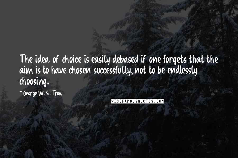 George W. S. Trow Quotes: The idea of choice is easily debased if one forgets that the aim is to have chosen successfully, not to be endlessly choosing.