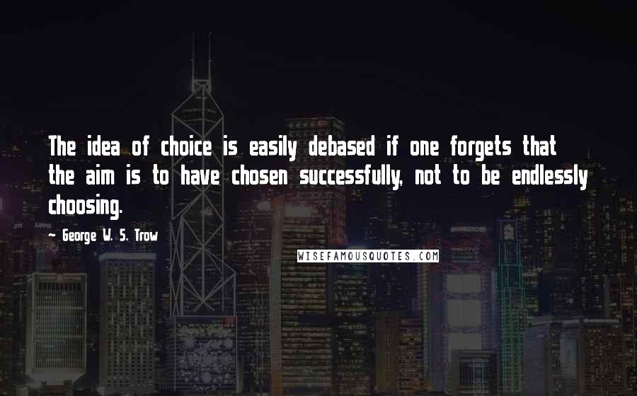 George W. S. Trow Quotes: The idea of choice is easily debased if one forgets that the aim is to have chosen successfully, not to be endlessly choosing.