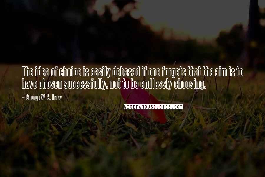 George W. S. Trow Quotes: The idea of choice is easily debased if one forgets that the aim is to have chosen successfully, not to be endlessly choosing.