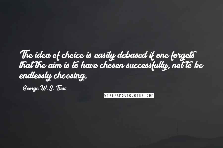 George W. S. Trow Quotes: The idea of choice is easily debased if one forgets that the aim is to have chosen successfully, not to be endlessly choosing.
