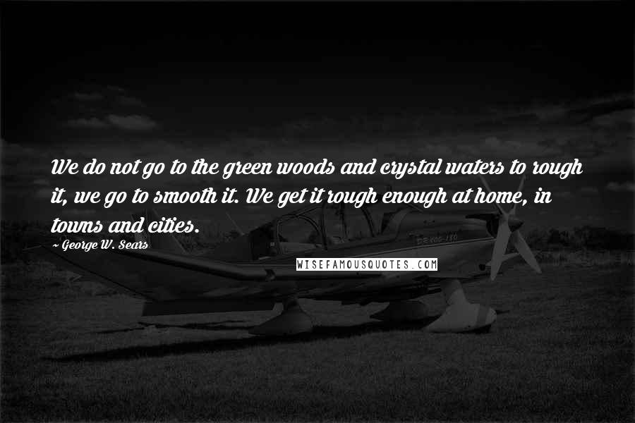 George W. Sears Quotes: We do not go to the green woods and crystal waters to rough it, we go to smooth it. We get it rough enough at home, in towns and cities.