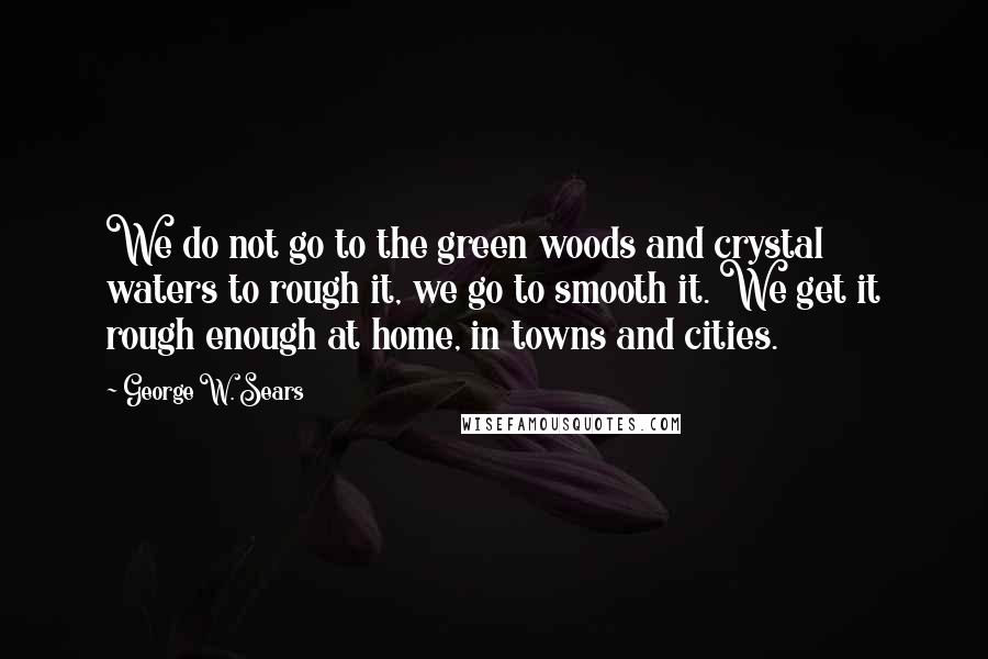 George W. Sears Quotes: We do not go to the green woods and crystal waters to rough it, we go to smooth it. We get it rough enough at home, in towns and cities.