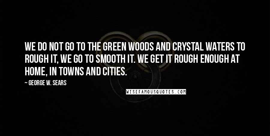 George W. Sears Quotes: We do not go to the green woods and crystal waters to rough it, we go to smooth it. We get it rough enough at home, in towns and cities.